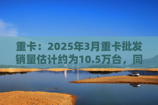 重卡：2025年3月重卡批发销量估计约为10.5万台，同比下降约9%