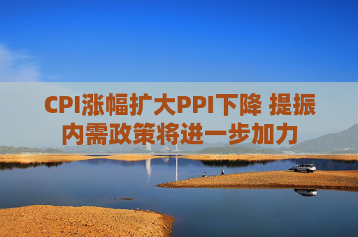 CPI涨幅扩大PPI下降 提振内需政策将进一步加力