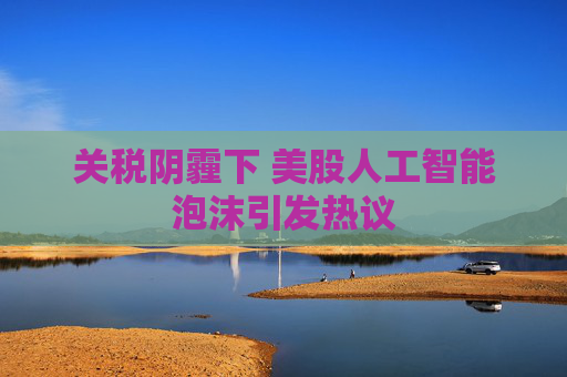 关税阴霾下 美股人工智能泡沫引发热议