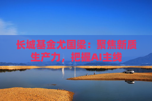 长城基金尤国梁：聚焦新质生产力，把握AI主线