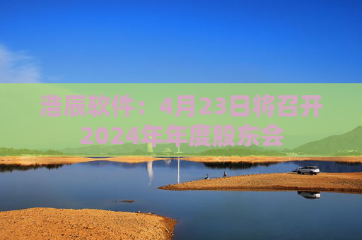 浩辰软件：4月23日将召开2024年年度股东会