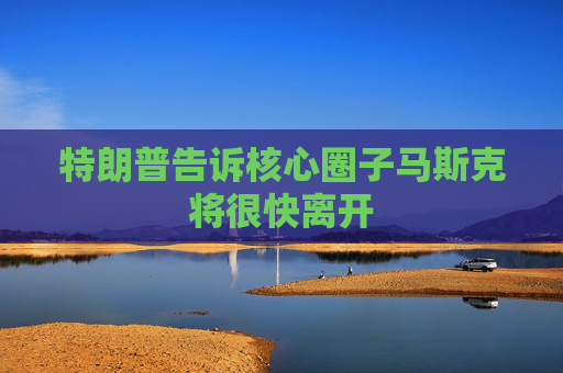 特朗普告诉核心圈子马斯克将很快离开