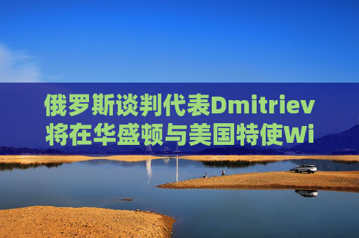 俄罗斯谈判代表Dmitriev将在华盛顿与美国特使Witkoff会谈