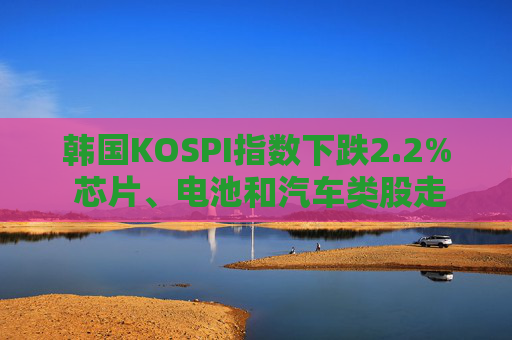 韩国KOSPI指数下跌2.2% 芯片、电池和汽车类股走低