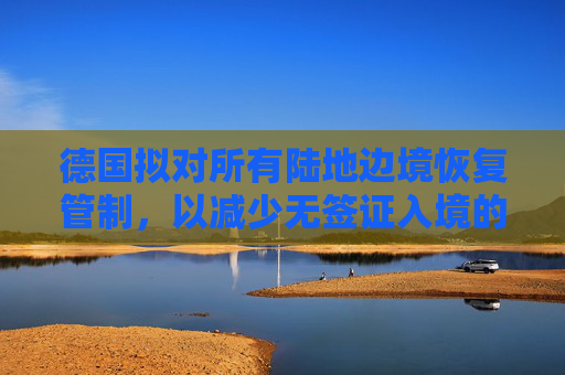 德国拟对所有陆地边境恢复管制,以减少无签证入境的人数