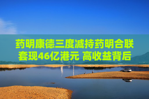药明康德三度减持药明合联套现46亿港元 高收益背后隐现多重风险