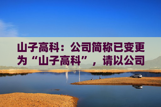 山子高科：公司简称已变更为“山子高科”，请以公司公告信息为准