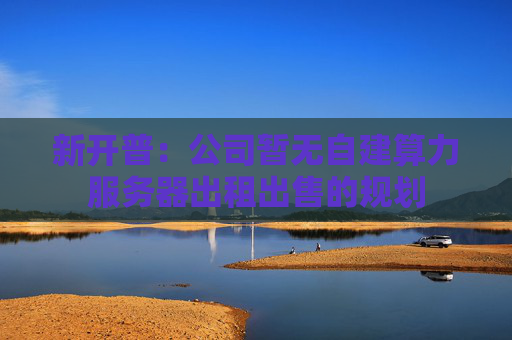 新开普：公司暂无自建算力服务器出租出售的规划