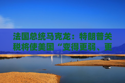 法国总统马克龙：特朗普关税将使美国“变得更弱、更穷”