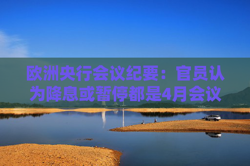 欧洲央行会议纪要：官员认为降息或暂停都是4月会议的选项
