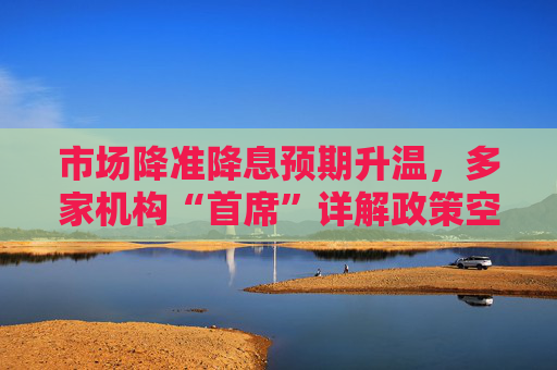 市场降准降息预期升温，多家机构“首席”详解政策空间