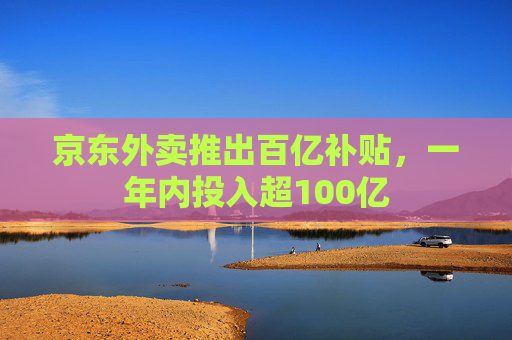 京东外卖推出百亿补贴，一年内投入超100亿