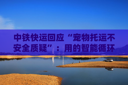 中铁快运回应“宠物托运不安全质疑”：用的智能循环箱，还有专人监测