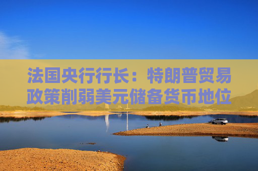 法国央行行长：特朗普贸易政策削弱美元储备货币地位 欧元国际地位或增强