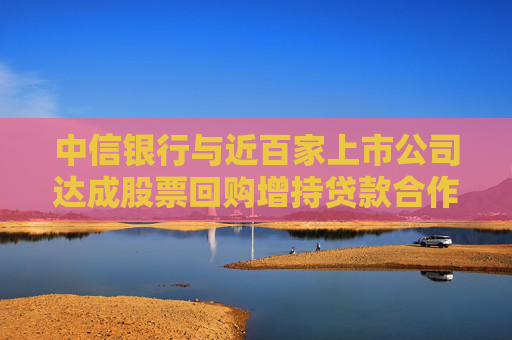 中信银行与近百家上市公司达成股票回购增持贷款合作意向