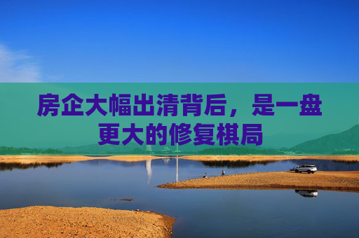 房企大幅出清背后，是一盘更大的修复棋局