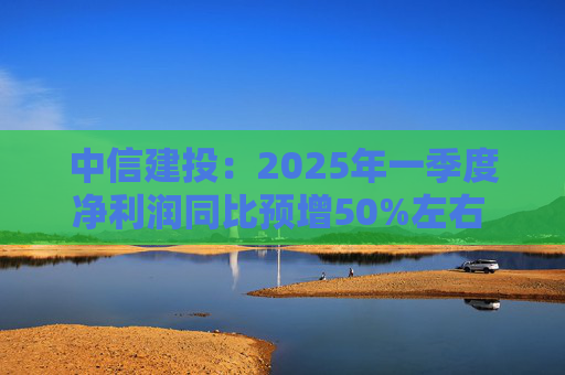 中信建投：2025年一季度净利润同比预增50%左右 坚定看好中国资本市场