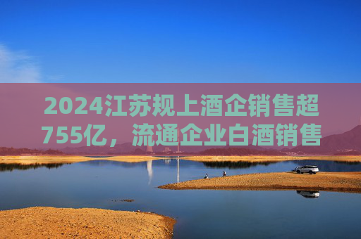 2024江苏规上酒企销售超755亿，流通企业白酒销售额近620亿