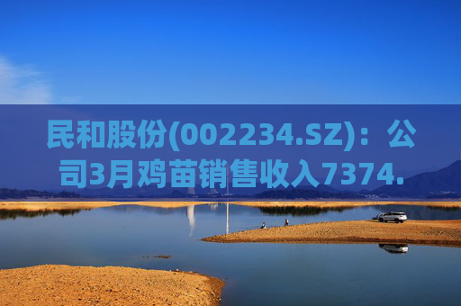 民和股份(002234.SZ)：公司3月鸡苗销售收入7374.27万元，同比变动-13.61%