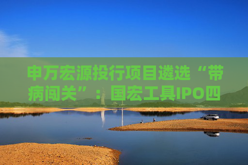 申万宏源投行项目遴选“带病闯关”：国宏工具IPO四大违规引爆监管重拳