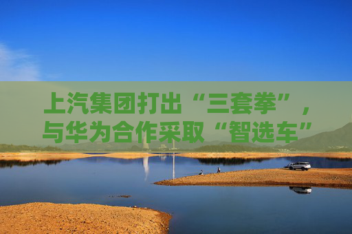 上汽集团打出“三套拳”，与华为合作采取“智选车”模式