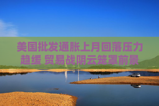 美国批发通胀上月回落压力趋缓 贸易战阴云笼罩前景