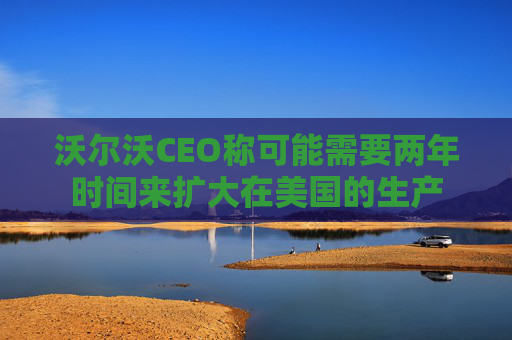 沃尔沃CEO称可能需要两年时间来扩大在美国的生产