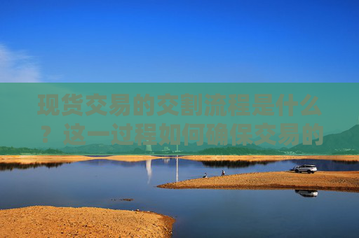 现货交易的交割流程是什么？这一过程如何确保交易的顺利完成？
