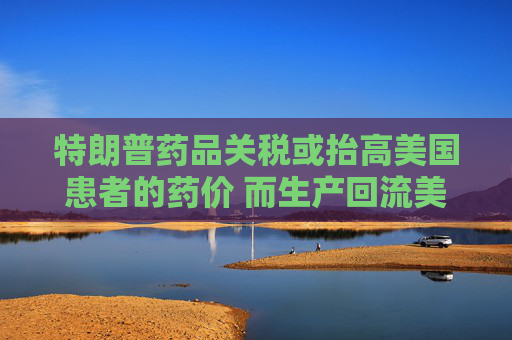 特朗普药品关税或抬高美国患者的药价 而生产回流美国并不容易