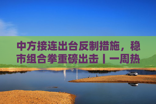 中方接连出台反制措施，稳市组合拳重磅出击丨一周热点回顾