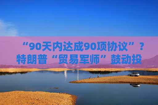 “90天内达成90项协议”？特朗普“贸易军师”鼓动投资者买美股
