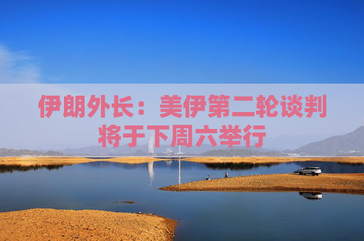 伊朗外长：美伊第二轮谈判将于下周六举行