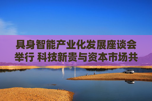 具身智能产业化发展座谈会举行 科技新贵与资本市场共谋具身智能万亿级赛道新机遇