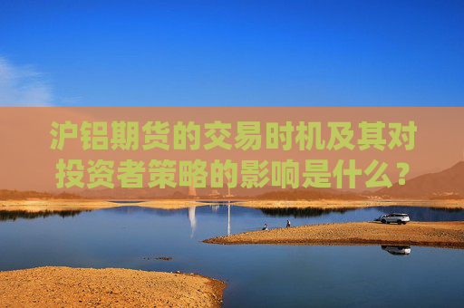 沪铝期货的交易时机及其对投资者策略的影响是什么？这些时机如何帮助投资者把握市场机会？