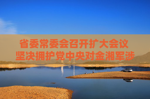 省委常委会召开扩大会议 坚决拥护党中央对金湘军涉嫌严重违纪违法进行纪律审查和监察调查的决定