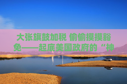 大张旗鼓加税 偷偷摸摸豁免——起底美国政府的“神操作”