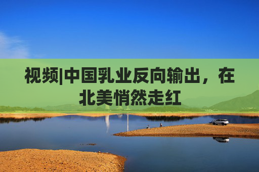 视频|中国乳业反向输出，在北美悄然走红