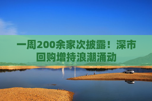 一周200余家次披露！深市回购增持浪潮涌动