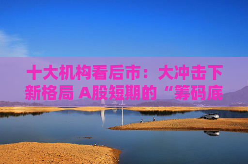 十大机构看后市：大冲击下新格局 A股短期的“筹码底”已经见到 大门敞开、奉陪到底