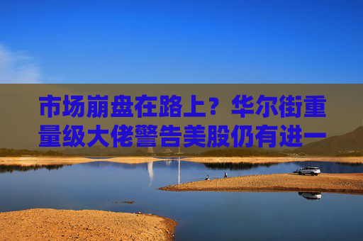 市场崩盘在路上？华尔街重量级大佬警告美股仍有进一步下行空间