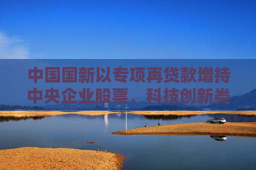 中国国新以专项再贷款增持中央企业股票、科技创新类股票及ETF等，首批金额800亿元