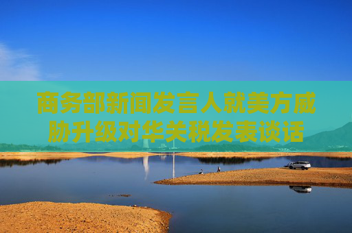 商务部新闻发言人就美方威胁升级对华关税发表谈话