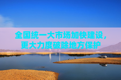 全国统一大市场加快建设，更大力度破除地方保护