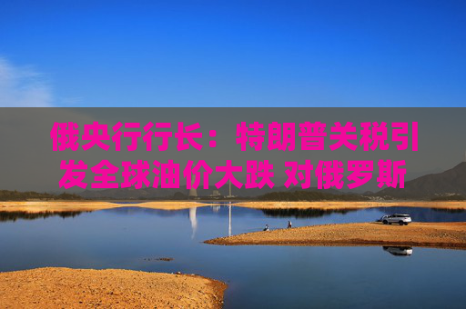 俄央行行长：特朗普关税引发全球油价大跌 对俄罗斯经济构成风险