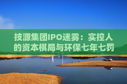 技源集团IPO迷雾：实控人的资本棋局与环保七年七罚的“双面陷阱”