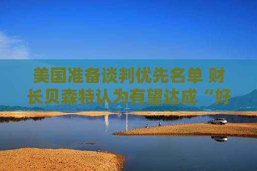 美国准备谈判优先名单 财长贝森特认为有望达成“好交易”
