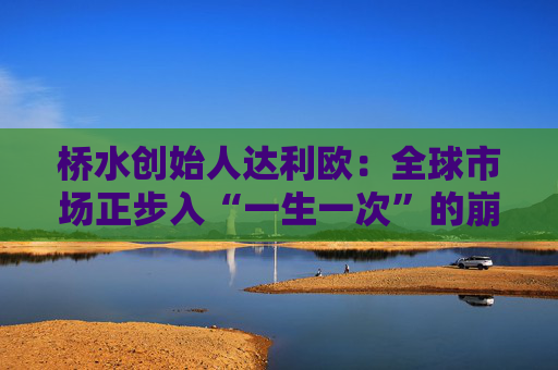 桥水创始人达利欧：全球市场正步入“一生一次”的崩溃，旧秩序正瓦解