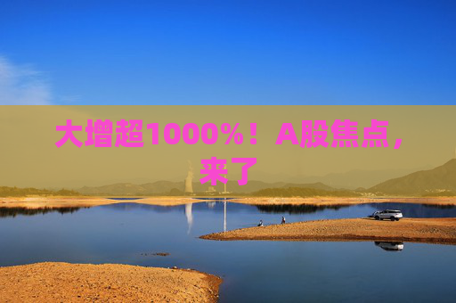 大增超1000%！A股焦点，来了