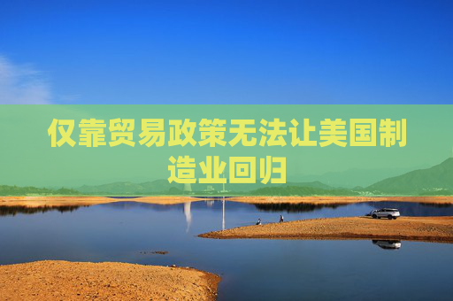 仅靠贸易政策无法让美国制造业回归
