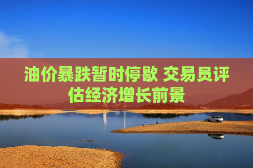 油价暴跌暂时停歇 交易员评估经济增长前景